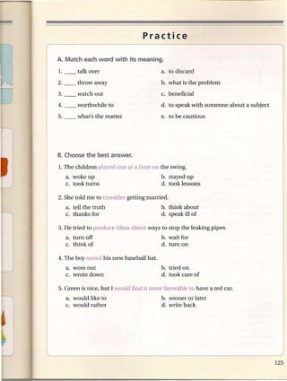 Practice




                                          b. what is the problem
                                          c. beneficial
                                          d. to speak with someone about a subject

                                          e. to be cautious




1.The children played one at a time on the swing.
  a. woke up                              b. stayed up
  c. took turns                           d. took lessons

2. She told me to consider getting married.
  a. tell the truth                       b. think about
  c. thanks for                           d. speak ill of

3. He tried to produce ideas about ways to stop the leaking pipes.
   a. turnoff                             b. wait for
   c. think of                            d. turn on

4. The boy tested his new baseball hat.
   a. wore out                            b. tried on
   c. wrote down                          d. took care of



   a. would like to                       b. sooner or later
   c. would rather                        d. write back
 