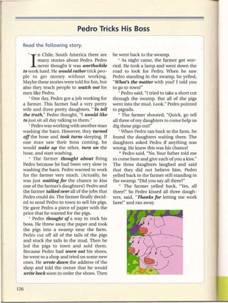 Pedro Tricks His Boss


  1   I  n Chile, South America there are
         many stories about Pedro. Pedro
                                              he went back to the swamp.
                                                  6 As night came, the farmer got wor-

         never thought it was worthwhile      ried. He took a lamp and went down the
to work hard. He would rather trick peo-      road to look for Pedro. When he saw
ple to get money without working.             Pedro standing in the swamp, he yelled,
Maybe these stories were told for fun, but    "What's the matter with you? I told you
also they teach people to watch out for       to go to town!"
men like Pedro.                                   7 Pedro said, "I tried to take a short cut

    2 One day, Pedro got a job working for    through the swamp. But all of the pigs
a farmer. This farmer had a very pretty       went into the mud. Look." Pedro pointed
wife and three pretty daughters. "To tell     to pigtails.
the truth," Pedro thought, "I would like          8 The farmer shouted, "Quick, go tell

to just sit all day talking to them."         all three of my daughters to come help us
    3 Pedro was working with another man      dig these pigs out!"
washing the barn. However, they turned            9 When Pedro ran back to the farm, he

off the hose and took turns sleeping. If      found the daughters waiting there. The
one man saw their boss coming, he             daughters asked Pedro if anything was
would wake up the other, turn on the          wrong. He knew this was his chance!
hose, and start washing.                          10 Pedro said, "No. Your father told me

    4 The   farmer thought about firing       to come here and give each of you a kiss."
Pedro because he had been very slow in        The three daughters laughed and said
washing the barn. Pedro wanted to work        that they did not believe him. Pedro
for the farmer very much. (Actually, he       yelled back to the farmer still standing in
was just waiting for the chance to kiss       the swamp, "Did you say all three?"
one of the farmer's daughters!) Pedro and         11 The   farmer yelled back, "Yes, all
the farmer talked over all of the jobs that   three!" So Pedro kissed all three daugh-
Pedro could do. The farmer finally decid-     ters, said, "Thanks for letting me work
ed to send Pedro to town to sell his pigs.    here!" and ran away.
He gave Pedro a piece of paper with the
price that he wanted for the pigs.
    5 Pedro thought of a way to trick his

boss. He threw away the paper and took
the pigs into a swamp near the farm.
Pedro cut off all of the tails of the pigs
and stuck the tails in the mud. Then he
led the pigs to town and sold them.
Because Pedro had worn out his shoes,
he went to a shop and tried on some new
ones. He wrote down the address of the
shop and told the owner that he would
write back soon to order the shoes. Then
 