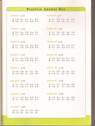 Practice           Answer                Key
LESSON   1 - p. 13                                LESSON   9 - p. 77
  A. 1. d      2. e        3. a   4. c   5. b       A. 1. c        2. d    3. e   4. a   5. b
  B. 1. b      2. c        3. c   4. d   5. a       B. 1. c        2. d    3. b   4. c   5. a



LESSON   2 - p. 21                                LESSON   10 - p. 85
  A. 1. b      2. e        3. d   4. a   5. c       A. 1. c        2. d    3. e   4. a   5. b
  B. 1. c      2. d        3. b   4. c   5. c       B. 1. d        2. c    3. b   4. b   5. a



LESSON   3 - p. 29                                LESSON   11 - p.        93

  A. 1. c      2. d        3. e   4. a   5. b       A. 1. c        2. e    3. a   4. b   5. d
  B. 1. c      2. d        3. b   4. d   5. b       B. 1. c        2. b    3. d   4. a   5. c



LESSON   4 - p. 37                                LESSON      12 - p. 101
  A. 1. c      2. e        3. d   4. a   5. b       A. 1. b        2. d    3. e   4. a   5. c
  B. 1. c      2. d        3. b   4. d   5. c       B. 1. c        2. b    3. d   4. a   5. d



LESSON      5 - p. 45                             LESSON      13     - p. 109
  A. 1. b      2. d        3. e   4. c   5. a       A. 1. e        2. d    3. b   4. c   5. a
  B. 1. d      2. b        3. c   4. b   5. d       B. 1. d        2. c    3. b   4. c   5. b



LESSON   6 - p. 53                                LESSON      14 - p. 117
  A. 1. c      2. e        3. b   4. a   5. d       A. 1. c        2. e    3. d   4. a   5. b
  B. 1. c      2. d        3. c   4. b   5. d       B. 1. d        2. c    3. c   4. d   5. b



LESSON      7 - p.    61                          LESSON      15 - p. 125
  A. 1. c      2. d        3. e   4. b   5. a       A. 1. d        2. a    3. e   4. c   5. b
  B. 1. c      2. b        3. d   4. c   5. c       B. 1. c        2. b    3. c   4. b   5. c



LESSON      8 - p. 69
  A. 1. e      2. b        3. a   4. c   5. d
  B. 1. d      2. c        3. b   4. c   5. c
 
