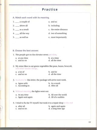 Practice




                                          d. two of something
                                          e. most importantly




1. The people got on the elevator seven per time.
   a. at any time                         b. at a time
   c. and so on                           d. all the time

2. My sister likes to eat green vegetables like peas, beans, broccoli,
   and other similar things.
   a. a lot of                            b. ask for
   c. and so on                           d. all the time

3. As shown by this letter, the package will arrive next week.
   a. Agree with                          b. As a result
   c. According to                        d. After all

4. Without warning, the lights went out.
   a. At any time                         b. Allover the world
   c. Again and again                     d. All of a sudden

5. I tried to fix the TV myself, but took it to a repair shop in the end
   a. after all                           b. again and again -
   c. and so on                           d. a long time ago
 