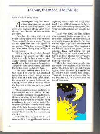 The Sun, the Moon, and the Bat


   lA       ccording to a story from Africa,
            a long time ago the sun and
                                                a pair of banana trees. His wings were
                                                tired. It was difficult carrying the heavy
            the bat were good friends. They     rock, but he was happy to help the sun.
were seen together all the time. They            "That's what friends are for," thought the
shared theiI: dreams as well as their           bat.
problems.                                           7 Many years later, the bat's mother

    2  One day, the moon and the sun            died. Above all, the bat wanted his moth-
began talking about who was stronger.           er to have a nice grave. The bat worked all
The moon said she was stronger. The sun         day, but he was not finished by the time
did not agree with her. They argued, "I         the sun began to go down. The bat asked
am stronger," "No, I am stronger," "No, I       for a favor from the sun. "Can you stay up
am," and so on. Finally, they decided to        until I finish my mother's grave?" The sun
have a contest.                                 refused. Again and again, the bat
    3 After a couple of days, they planned      begged, but the sun said it was time for
to meet at the lake to see who could            him to go down. The bat was very angry.
throw a rock the farthest across the lake.      The sun did not help him even though he
A lot of animals came from all over the         had helped the sun.
world to the lake to watch the contest.             8 When the moon      came up, she saw
They came early because they knew that          the bat still working hard on his mother's
the contest could start at any time.             grave. The moon gave the bat enough
    4 The moon     arrived at the lake first.   light to finish his work. As a result, the
She wanted to win, so she practiced             bat and the moon became good friends.
before the sun arrived. She picked up           That's why today you will never see the
rocks one at a time and threw them.             bat near the sun. He is always with his
Each time, the rocks went farther and far-      friend, the moon.
ther. By the time the sun finally arrived at
the lake, the moon was sure she could
win.
    S The moon chose a rock and threw it.

It landed near the other side of the lake.
The sun chose a bigger rock and threw it.
Near the middle of the lake, the sun's rock
began to fall toward the water, but all of
a sudden it began to go up again! The
sun's rock went all the way to the other
side of the lake. It seemed that the sun
had won the contest after all. However,
nobody knew that the bat was carrying
the rock!
    6 When the bat was sure that no one

could see him, he stopped to rest between
 
