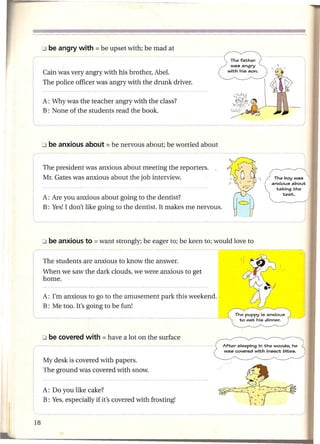 Cain was very angry with his brother, Abel.
 The police officer was angry with the drunk driver.

 A: Why was the teacher angry with the class?
 B: None of the students read the book.




 The president was anxious about meeting the reporters.
 Mr. Gates was anxious about the job interview.


 A: Are you anxious about going to the dentist?
 B: Yes!I don't like going to the dentist. It makes me nervous.




 The students are anxious to know the answer.
 When we saw the dark clouds, we were anxious to get
 home.

 A: I'm anxious to go to the amusement       park this weekend.
 B: Me too. It's going to be fun!
t-----



 My desk is covered with papers.
 The ground was covered with snow.


 A: Do you like cake?
 B: Yes, especially if it's covered with frosting!
 