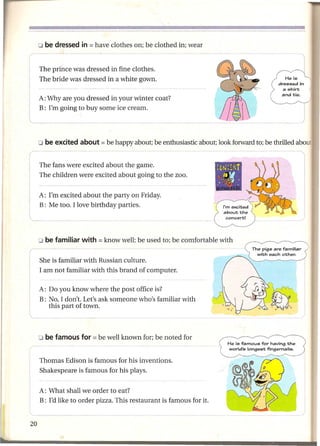 The prince was dressed in fine clothes.
 The bride was dressed in a white gown.

 A: Why are you dressed in your winter coat?
 B: I'm going to buy some ice cream.
l_


 The fans were excited about the game.
 The children were excited about going to the zoo.


 A: I'm excited about the party on Friday.
 B: Me too. I love birthday parties.




 She is familiar with Russian culture.
 I am not familiar with this brand of computer.

 A: Do you know where the post office is?
 B: No, I don't. Let's ask someone who's familiar with
    this part of town.




 Thomas Edison is famous for his inventions.
 Shakespeare is famous for his plays.


 A: What shall we order to eat?
 B: I'd like to order pizza. This restaurant is famous for it.
 