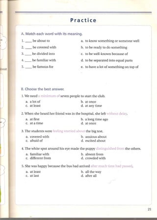 Practice



:l
-J
         1.

         2.
                   be about to
                   be covered with
                                                  a. to know something or someone well
                                                 b. to be ready to do something
         3.       be divided into                 c. to be well-known because of
         4.       be familiar with               d. to be separated into equal parts
         5.        be famous for                 e. to have a lot of something on top of
.:JOut




         1.We need a minimum of seven people to start the club.
              a. a lot of                        b. at once
              c. at least                        d. at any time

         2. When she heard her friend was in the hospital, she left without delay.
              a. at first                        b. a long time ago
              c. at a time                       d. at once

         3. The students were feeling worried about the big test.
              a. covered with                    b. anxious about
              c. afraid of                       d. excited about

         4. The white spot around his eye made the puppy distinguished from the others.
              a. familiar with                    b. absent from
              c. different from                   d. crowded with

         5. She was happy because the bus had arrived after much time had passed.
              a. at least                         b. all the way
              c. at last                          d. after all
 