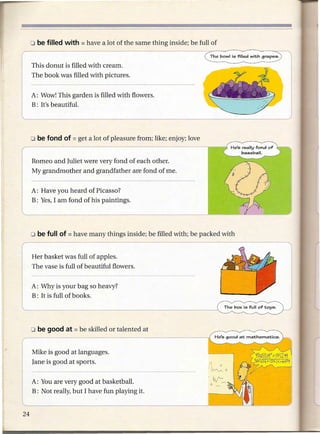 o be filled   with    = have    a lot of the same thing inside; be full of

I                                                                          The bowl is filled   with grapes.

    This donut is filled with cream.
    The book was filled with pictures.


    A: Wow! This garden is filled with flowers.
    B: It's beautiful.




    o be fond     of   = get   a lot of pleasure from; like; enjoy; love
r
I
    Romeo and Juliet were very fond of each other.
    My grandmother and grandfather are fond of me.


    A: Have you heard of Picasso?
    B: Yes, I am fond of his paintings.




    Her basket was full of apples.
    The vase is full of beautiful flowers.


    A: Why is your bag so heavy?                                                                               I
    B: It is full of books.                                                                                    j
'--------------------------~~


    Mike is good at langu~ges.
    Jane is good at sports.                                                1     0
                                                                           i!vv--'       a

                                                                           . V"-
    A: You are very good at basketball.                                    a         -
    B: Not really, but I have fun playing it.
 