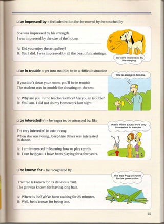 l
::J be impressed by     = feel admiration   for; be moved by; be touched by


She was impressed by his strength.
I was impressed by the size of the house.


A: Did you enjoy the art gallery?
B: Yes, I did. I was impressed by all the beautiful paintings.




If you don't clean your room, you'll be in trouble
The student was in trouble for cheating on the test.


A: Why are you in the teacher's office? Are you in trouble?
B: Yes I am. I did not do my homework last night.




I m very interested in astronomy.
When she was young, Josephine Baker was interested
in dance.

_4..: I am interested
                   in learning how to play tennis.
B: I can help you. I have been playing for a few years.




                                                                     The tree frog is known
                                                                       for its green color.
The tree is known for its delicious fruit.
The girl was known for having long hair.

_4..: Where is Joe? We've been waiting for 25 minutes.
B: Well, he is known for being late.
 