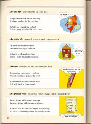o be late for = arrive
r- - -- --                     after the expected time


I ~~~ ~~oom was late for the wedding.
      The boss was late for the meeting.


      A: Why are you driving so fast?
      B: I am going to be late for the concert.




      My pants are made of cotton.
      Jam is made of sugar and fruit.


      A: Is this bottle made of glass?
      B: No, I think it is made of plastic.




      The meeting was over at 11 0' clock.
      When is the movie going to be over?


      A: What time will this class be over?
      B: It will finish at three 0' clock.




    o be pleased with = be        satisfied with; be happy with; be delighted with


~as          pleased with the quick service.             - --                 .~~11l~~ ~}
I     ;h: was pleased with the new wallpaper.                                 SC.'C.N[..€:.     ~:
      .                                                                        ~I':ou (/II K
                                                                                         P     1 ,~
    A: Wow! That is a nice picture you are painting!                           ~~1tJ~           b,
      B: Thanks. I hope my art teacher will be pleased.                       f1IA1~~MArit.S      W
                                                                          You should be pleased
                                                                            with your grades.
 
