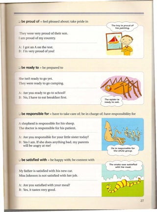 The boy is proud   of
                                                          his painting.


 They were very proud of their son.
I am proud of my country.

A,: I got an A on the test.
B: I'm very proud of you!




 he isn't ready to go yet.
They were ready to go camping.


_: Are you ready to go to school?
B: No, I have to eat breakfast first.




_ shepherd is responsible for his sheep.
The doctor is responsible for his patient.

A: Are you responsible for your little sister today?
B: Yes I am. If she' does anything bad, my parents
   will be angry at me!




My father is satisfied with his new car.
Miss Johnson is not satisfied with her job ..


A: Are you satisfied with your meal?
B: Yes, it tastes very good.
 