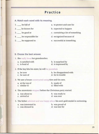 Practice



                                           a. to protect and care for
                                           b. expected to happen
3. __   be good at                         c. containing a lot of something
4. __   be responsible for                  d. recognized because of
5. __   be supposed to                     e. successful at s'omething




1. She really loves her grandmother.
   a. is satisfied with                    b. is surprised by
   c. is fond of                           d. is impressed by

2. If the boy hits his sister, he will be punished.
   a. be over                              b. be disappointed with
   c. be sure of                           d. be in trouble

3. We saw a house constructed using tires and tin cans.
   a. at the top of                         b. made of
   c. similar to                            d. filled with

4. The snowstorm stopped before the Christmas party started.
   a. was about to                          b. was ready to
   c. arrived at                            d. was over

5. The father admired and was happy about his son's gold medal in swimming.
   a. was interested in                     b. was proud of
   c. was dressed in                        d. was late for
 
