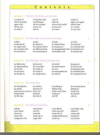 a couple of         a long time ago     a lot of               a pair of
above all (else)    according to        after all              again and again
agree with          allofasudden        allover the world      all the time
all the way         and so on           arrive at! in          as a result
as well as          ask for             at a time              at anytime




at first            at last             at least               at once
at the top of       be about to         be absent from         be afraid of
be angry with       be anxious about    be anxious to          be covered with
be crowded with     be different from   be disappointed-with   be divided into
be dressed in       be excited about    be familiar with       be famous for



LESSON    3   The Man Who Tried to Change Fate
be   filled with    be   fond of        be   full of           be   good at
be   impressed by   be   in trouble     be   interested in     be   known for
be   late for       be   made of        be   over              be   pleased with
be   proud of       be   ready to       be   responsible for   be   satisfied with
be   similar to     be   supposed to    be   sure of           be   surprised by/at




be thankful for    be used to           be willing to          be worried about
be worth           because of           before long            belong to
between you and me blowout              break away from        break out
bring about        bring in             bring out              by oneself
by the way         byway of             call off               call on




call up             calm down           can't afford           can't help -ing
can't stand         care for            catch up with          check in
cheer up            come by             come out of            come over
come true           come up to          congratulations on     consist of
cooperate with      cope with           count on               cry out for
 