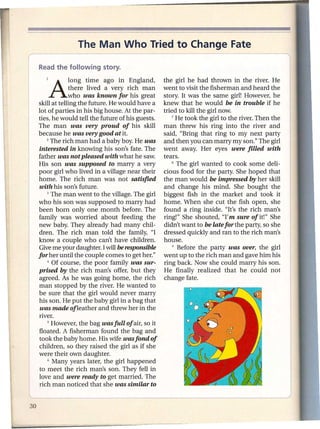 The Man Who Tried to Change Fate


   lAIOng           time ago in England,          the girl he had thrown in the river. He
              there lived a very rich man         went to visit the fisherman and heard the
              who was known for his great         story. It was the same girl! However, he
skill at telling the future. He would have a      knew that he would be in trouble if he
lot of parties in his big house. At the par-      tried to kill the girl now.
ties, he would tell the future of his guests.         7 He took the girl to the river. Then the

The man was very proud of his skill               man threw his ring into the river and
because he was very good at it.                   said, "Bring that ring to my next party
    2 The rich man had a baby boy. He was         and then you can marry my son." The girl
 interested in knowing his son's fate. The        went away. Her eyes were filled with
father was not pleased with what he saw.          tears.
His son was supposed to marry a very                  8 The girl wanted    to cook some deli-
poor girl who lived in a village near their       dous food for the party. She hoped that
home. The rich man was not satisfied              the man would be impressed by her skill
 with his son's future.                           and change his mind. She bought the
    3 The man went to the village. The girl       biggest fish in the market and took it
who his son was supposed to marry had             home. When she cut the fish open, she
been born only one month before. The              found a ring inside. "It's the rich man's
family was worried about feeding the              ring!" She shouted, ''I'm sure of it!" She
new baby. They already had many chil-             didn't want to be late for the party, so she
dren. The rich man told the family, "I            dressed quickly and ran to the rich man's
know a couple who can't have children.            house.
Give me your daughter. I will be responsible          9 Before the   party was over, the girl
for her until the couple comes to get her."       went up to the rich man and gave him his
    4 Of course,   the poor family was sur-       ring back. Now she could marry his son.
prised by the rich man's offer, but they          He finally realized that he could not
 agreed. As he was going home, the rich           change fate.
man stopped by the river. He wanted to
be sure that the girl would never marry
his son. He put the baby girl in a bag that
 was made of leather and threw her in the
river.
    S However, the bag wasfull    of air, so it
 floated. A fisherman found the bag and
 took the baby home. His wife wasfond of
 children, so they raised the girl as if she
were their own daughter.
    6 Many years later, the girl happened

 to meet the rich man's son. They fell in
 love and were ready to get married. The
 rich man noticed that she was similar to
 