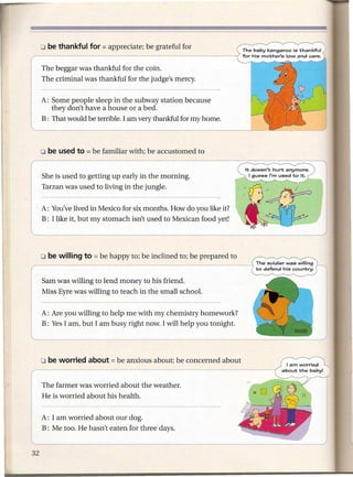 _-
 . 0 be thankful for   = appreciate;   be grateful for



1: The beggar was thankful for the coin.
   The criminal was thankful for the judge's mercy.


    A: Some people sleep in the subway station because
       they don't have a house or a bed.
~at         would be terrible. I am very thankful for my home.




   She is used to getting up early in the morning.
   Tarzan was used to living in the jungle.


   A: You've lived in Mexico for six months. How do you like it?
   B: I like it, but my stomach isn't used to Mexican food yet!




   Sam was willing to lend money to his friend.
   Miss Eyre was willing to teach in the small school.


   A: Are you willing to help me with my chemistry homework?
   B: Yes I am, but I am busy right now. I will help you tonight.




   The farmer was worried about the weather.
   He is worried about his health.


   A: I am worried about our dog.
   B: Me too. He hasn't eaten for three days.
 