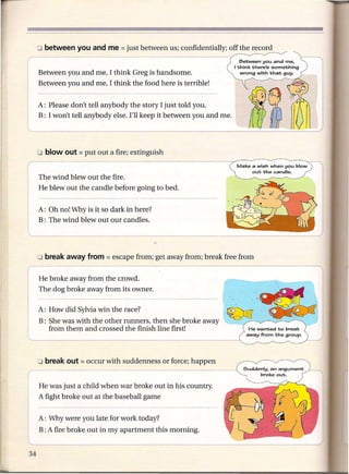 Between you and me,
                                                                  I 1;hink 1;here's something
 Between you and me, I think Greg is handsome.                       wrong with 1;ha1; guy.

 Between you and me, I think the food here is terrible!


 A: Please don't tell anybody the story I just told you.
 B: I won't tell anybody else. I'll keep it between you and me.




                                                                   Make a wish when you blow
                                                                          ou1; 1;he candle.
                                                                                                JII
 The wind blew out the fire.
 He blew out the candle before going to bed.


 A: Oh no! Why is it so dark in here?
 B: The wind blew out our candles.
L_~~                       _       ___________                                                   J



 He broke away from the crowd.
 The dog broke away from its owner.

 A: How did Sylvia win the race?


L:B:She was WI. 'th the other runners, then she broke away

  --
    from them and crossed the finish line first!
                               -




 He was just a child when war broke out in his country.
 A fight broke out at the baseball game


 A: Why were you late for work today?
 B : A fire broke out in my apartment   this morning.
 