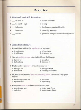 Practice



                                          a. to start suddenly
2. __   be worth (-ing)                   b. to stop

3. __   belong to                         c. familiar and comfortable with
                                          d. owned by someone
                                          e. good even though it is difficult or expensive




1. The neighbor said that he is going to cut my grass.
   a. is anxious to                       b. is known to
   c. is willing to                       d. is famous for

2. I am late and the reason is the bad traffic on the highway.
   a. by way of                           b. as well as
   c. before long                         d. because of

3. The forest fire was started by careless campers.
   a. brought out                         b. brought about
   c. blown out                           d. was responsible for

4. Yes, fruit is very healthy. Since we are talking about it, were can I buy green
   apples?
   a. Between you and me                  b. Above all
   c. By ourselves                        d. By the way



   a. was pleased with                    b. broke away from
   c. called on                           d. was worried about
 