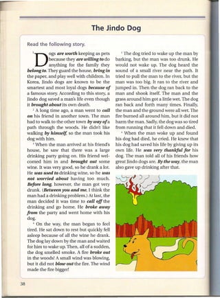 The Jindo Dog


   IDOgS        are worth keeping as pets        5  The dog tried to wake up the man by
            because they are willing to do    barking, but the man was too drunk. He
            anything for the family they      would not wake up. The dog heard the
belong to. They guard the house, bring in     sound of a small river near the path. It
the paper, and play well with children. In    tried to pull the man to the river, but the
Korea, Hndo dogs are known to be the          man was too big. It ran to the river and
smartest and most loyal dogs because of       jumped in. Then the dog ran back to the
a famous story. According to this story, a    man and shook itself. The man and the
Hndo dog saved a man's life even though       grass around him got a little wet. The dog
it brought about its own death.               ran back and forth many times. Finally,
    2 A long time ago, a man went to call     the man and the ground were all wet. The
on his friend in another town. The man        fire burned all around him, but it did not
had to walk to the other town by way of a     harm the man. Sadly, the dog was so tired
path through the woods. He didn't like        from running that it fell down and died.
walking by himself, so the man took his           6 When the man woke up and found

dog with him.                                 his dog had died, he cried. He knew that
    3 When the man arrived at his friend's    his dog had saved his life by giving up its
house, he saw that there was a large          own life. He was very thankful for his
drinking party going on. His friend wel-      dog. The man told all of his friends how
comed him in and brought out some             great Hndo dogs are. By the way, the man
wine. It was very good, so he drank a lot.    also gave up drinking after that.
He was used to drinking wine, so he was
not worried about having too much.
Before long, however, the man got very
drunk. (Between you and me, I think the
man had a drinking problem.) At last, the
man decided it was time to call off the
drinking and go home. He broke away
from the party and went home with his
dog.
    4 On the way, the man began to feel

tired. He sat down to rest but quickly fell
asleep because of all the wine he drank.
The dog lay down by the man and waited
for him to wake up. Then, all of a sudden,
the dog smelled smoke. A fire broke out
in the woods! A small wind was blowing,
but it did not blowout the fire. The wind
made the fire bigger!
 