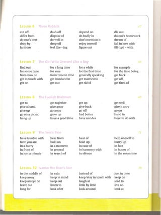 cut off             dash off            depend on                 die out
differ from         dispose of          do badly in               do one's homework
do one's best       do well in          don't mention it          dream of
drop by             drop off            enjoy oneself             fall in love with
far from            feel like - ing     figure out                fill (up) - with




find out            for a long time     for a while               for example
for some time       for sure            for the first time        for the time being
from now on         from time to time   generally speaking        get back
get in touch with   get involved in     get married to            get off
get on              get out             get rid of                get tired of




get to              get together        get up                    get well
give a hand         give away           give back                 give it a try
give up             go away             go off                    go on
go on a picnic      grow up             had better                hand in
hang up             have a good time    have no idea              have to do with




have trouble with   hear from           hear of                   help oneself to
here you are        hold on             hold up                   hurry up
in a hurry          in a moment         in case of                in fact
in front of         in general          in harmony with           in honor of
in just a minute    in search of        in silence                in the meantime




in the middle of    in vain             instead of                just in time
keep away           keep in mind        keep/stay in touch with   keep on
keep an eye on      keep out            laugh at                  lead to
leave out           listen to           little by little          live on
long for            look after          look around               look at
 