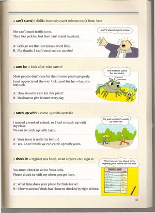 She can't stand traffic jams.
They like pickles, but they can't stand mustard.


A: Let's go see the new James Bond film.
B: No, thanks. I can't stand action movies!




Most people don't care for their house plants properly.
Janet appreciated the way Rick cared for her when she
was sick.

A: How should I care for this plant?
B: You have to give it water every day.




(missed a week of school, so I had to catch up with
my class.
We ran to catch up with Larry.

A: Your team is really far behind.
B: Yes. I don't think we can catch up with yours.




                                                                              When you arrive. check in by
                                                                            signing your name on t;he list;.


You must check in at the front desk.
Please check in with me when you get here.


A: What time does your plane for Paris leave?
B: It leaves at ten 0' clock, but I have to check in by eight   0' clock.

                                                                                                      I
 