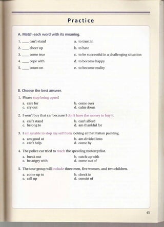 Practice




                                            c. to be successful in a challenging situation
                                            d. to become happy
                                            e. to become reality




      1. Please stop being upset!
         a. care for                        b. come over
         c. cry out                         d. calm down

      2. I won't buy that car because I don't have the money to buy it.
         a. can't stand                     b. can't afford
         c. belong to                       d. am thankful for

      3. I am unable to stop my self from looking at that Italian painting.
         a. am good at                      b. am divided into
         c. can't help                      d. come by

      4. The police car tried to reach the speeding motorcyclist.
         a. break out                       b. catch up with
         c. be angry with                   d. come out of

      5. The tour group will include three men, five women, and two children.
         a. come up to                      b. check in
         c. call up                         d. consist of




l'-                                                                           .       -,--_-/
 