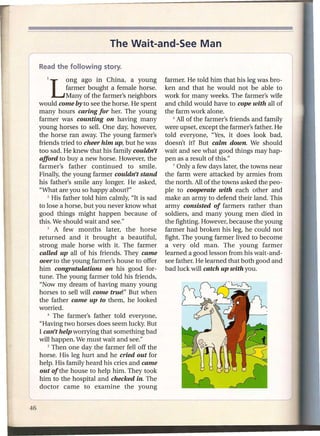 The Wait-and-See Man

Read the following      story.

   1   Long      ago in China, a young          farmer. He told him that his leg was bro-
           farmer bought a female horse.        ken and that he would not be able to
           Many of the farmer's neighbors       work for many weeks. The farmer's wife
would come by to see the horse. He spent        and child would have to cope with all of
many hours caring for her. The young            the farm work alone.
farmer was counting on having many                 6 All of the farmer's  friends and family
young horses to selL One day, however,          were upset, except the farmer's father. He
the horse ran away. The young farmer's          told everyone, "Yes, it does look bad,
friends tried to cheer him up, but he was       doesn't it? But calm down. We should
too sad. He knew that his family couldn't       wait and see what good things may hap-
afford to buy a new horse. However, the         pen as a result of this."
farmer's father continued        to smile.         7 Only a few days later, the towns near

Finally, the young farmer couldn't stand        the farm were attacked by armies from
his father's smile any longer. He asked,        the north. All of the towns asked the peo-
"What are you so happy about?"                  ple to cooperate with each other and
    2 His father told him calmly, "It is sad    make an army to defend their land. This
to lose a horse, but you never know what        army consisted of farmers rather than
good things might happen because of             soldiers, and many young men died in
this. We should wait and see."                  the fighting. However, because the young
    3  A few months later, the horse            farmer had broken his leg, he could not
returned and it brought a beautiful,            fight. The young farmer lived to become
strong male horse with it. The farmer           a very old man. The young farmer
called up all of his friends. They came         learned a good lesson from his wait-and-
over to the young farmer's house to offer       see father. He learned that both good and
him congratulations on his good for-            bad luck will catch up with you.
tune. The young farmer told his friends,
"Now my dream of having many young
horses to sell will come true!" But when
the father came up to them, he looked
worried.
    4 The   farmer's father told everyone,
"Having two horses does seem lucky. But
I can't help worrying that something bad
will happen. We must wait and see."
    5 Then one day the farmer    fell off the
horse. His leg hurt and he cried out for
help. His family heard his cries and came
out of the house to help him. They took
him to the hospital and checked in. The
doctor came to examine the young
 