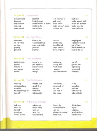 Strong     'i
look down on             look for               look forward to      look like
look out                 look through           look up to           make friends with
make fun of              make oneself at home   make sense           make the most of
makeup                   make up for            make up one's mind   make up with
make use of              no problem             nothing but          now and then




of course                on and on              on foot              on purpose
on schedule              on the contrary        on the way           on the weekend
on time                  once in a while        out of breath        out of date
pass by                  pass out               pay a visit to .     pay attention to
pick out                 pick up                piece by piece       play tricks on



lESSON   13     The I{all" 0 "00                                                        103

protect from             prove to be            put down             put off
put on                   put together           put up with          quite a few
remind of                remove from            result from          right away
run across               run after              run away             run out of
see off                  set up                 shake hands with     show off



                       r    p.
lESSON   14     The                                                                     111

showup                   side by side           slowdown             so far
sooner or later          speak ill of           speak well of        spend on
stand for                stay up                stick to             such as
take advantage of        take after             take care of         take lessons
take off                 take part in           take place           take pride in



lESSON   15     Ped"              s Boss                                                119

talk over                take turns             thanks for           think about
think of                 throwaway              to tell the truth    tryon
turn off                 turn on                wait for             wakeup
watch out                wear out               what's the matter    worthwhile to
would like to            would rather           write back           write down
 