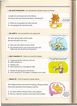 I usually do my homework at the library.
        He always does his homework before watching TV:


        A: What are you going to do after school?
        B: I am going to do my homework.




        o do well    in = be successful in; do a good job
1.---------
I My sister always does well in math.
.       Bonnie did well in the race.

        A: How can I do well in science class?
    :       You should review your notes every day and
            make sure you do all your homework.
~                        -    -     -     -- -- -- -~-~------

                                                                   When I thanked him for the gift.
                                                                    he said. "Don't mention it'"
        ,A: I appreciated
                        the card you sent me.
        B: Don't mention it.
        A: Thanks a lot.
        B: Don't mention it. I was glad to help.

        A: Thanks for giving me a ride home.
        B: Don't mention it. I'm happy I could give you a ride.
                                                                                              J)

        o dream     of   = wish   or hope for; dream about

'The         Wright brothers dreamed of making a flYJ-·n-g-m-a-C-h-in-e.--
                                                                       --    ----

I       ;inocchio    dreamed of becoming a real boy.


        A: In winter I like to dream of hot, sunny places.
        B: Me too. I like hot weather more than cold weather.
 