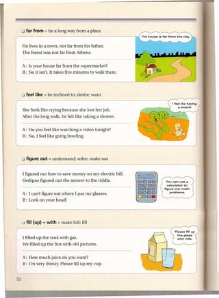 He lives in a town, not far from his father.
The forest was not far from Athens.


A: Is your house far from the supermarket?
B: No it isn't. It takes five minutes to walk there.




She feels like crying because she lost her job.
After the long walk, he felt like taking a shower.


A: Do you feel like watching a video tonight?
B: No, I feel like going bowling.




I figured out how to save money on my electric bill.
                                                       (1     I)
Oedipus figured out the answer to the riddle.          0000
                                                       0000
                                                       0000
A: I can't figure out where I put my glasses.          DODO
                                                       ODD.
B: Look on your head!




I filled up the tank with gas.
We filled up the box with old pictures.


A: How much juice do you want?
B: I'm very thirsty. Please fill up my cup.
 