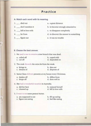 Practice



                                       a. a great distance

                                       b. to become strongly attracted to
                                       c. to disappear completely
                                       d. to discover the answer to something
                                       e. it was no trouble




  a. called off                        b. coped with
  c. cut off                           d. depended on



  a. brings in                         b. dies out
  c. dreams of                         d. disposes of

3. Santa Claus delivers presents at my house every Christmas.
  a. dashes off                        b. differs from
  c. drops off                         d. does well in



  a. did her best                      b. enjoyed herself
  c. cheered up                        d. fell in love with

5. I want to eat some peanut butter.
  a. am supposed to eat                b. fill up eating
  c. figure out eating                 d. feel like eating
 