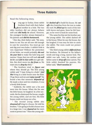 Three Rabbits
    ---                     ----_.-           -- - --- ----
 (    Readthe following story.
I        1   Long       ago in Turkey, three rabbit    bit dashed off to build his house. He cut
                   brothers lived with their father    offa few branches from the tree to make
                   and mother in a hole. The two       the roof. He filled up the roots of the tree
       older brothers did not always behave            with leaves and grass. Soon he felt hun-
       well and did badly in school. However,          gry, so he went to look for some food.
       the youngest brother always listened to             6 The same fox that ate his brother saw

       his parents and did his homework.               the young rabbit. The rabbit dashed off
            2 One day, their father said, "My sons,    to his house. When he saw the house, the
       listen to me. You are all now old enough        fox laughed. It was easy for him to catch
       to care for yourselves. You must go out         the rabbit. The roots could not protect
       and dig your own holes. A rabbit's hole is      the rabbit.
       very important! Without the protection              7 The third young rabbit differedfrom

       of our holes, we would probably die out!        his brothers. He listened to his father's
       Do your best to make the hole long and          words and dug a long, narrow hole. The
       narrow. I hope that you will each do well       rabbit was safe. Later, his mother and
       in life and fall in love with nice girl rab-    father came to drop offsome carrots. The
       bits. But don't move too far from us. We        little rabbit thanked his parents. His
       want you to drop by often."                     father said, "Don't mention it."
            3 The   brothers tried to figure out
       where they should go. The first young.
     , rabbit said "I hate living in a hole! I feel
       like living in a little house near the field.
       I'll go there and eat and enjoy myself" He
       found a box that someone disposed of
       He made a door and two windows. It was
       a lovely little house.
            4 Suddenly, the rabbit   saw a fox and
       went into his house. When the fox saw
       the little house, he laughed. In a few sec-
       onds, the fox destroyed the house, caught
       the young rabbit, and ate him. His little
       house could not keep out a fox.
            S  The second young rabbit also
       dreamed of living in a house. He told his
       brother, "I am going to build a house next
       to a large tree. I can depend on the tree's
       roots to protect me." Then the young rab-
 