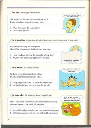 I want to find out if she
                                                                       has a boyfriend.

     She wanted to find out the name of the book.
     Diane found out where the money was.


     A: What time does the store close?

IL   B: I'll call and find out.




     He has been waiting for a long time.
     Miss O'Hara has owned this land for a long time.

II
l    A: Have you been playing the piano for a long time?
     B: No, I've only been playing for three months.




                                                                  He has been underwater
(                                                                       fora while.
I'   We have been sitting here for a while.
     I worked in that company for a while.



l
I    A: I'm going to the store. Do you want to join me?
     B: No, I thInk I'll stay here and read_f_o_r_a
                                                 w_h_ile_.
                                                        _




(--                                                               All of us are familiar
                                                                  with mammals. A cow, for
                                                                   example, is a mammal.
.    I like sweet food. For example, I eat ice cream every day.
     We are different. I am older, for example.


     A: You said that Fred insults you. How does he insult you?
     B: Well, for example, yesterday he said that I was stupid.
 