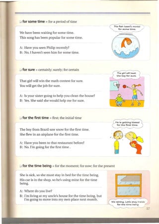 The fish hasn't moved
                                                                 for some time.

We have been waiting for some time.
This song has been popular for some time.


A: Have you seen Philip recently?
B: No, I haven't seen him for some time.




                                                                 The girl will beat
                                                                the boy for sure.


That girl will win the math contest for sure.
You will get the job for sure.


A: Is your sister going to help you clean the house?
B: Yes. She said she would help me for sure.




                                                               He is getting    kissed
                                                                for the first   time.

The boy from Brazil saw snow for the first time.
She flew in an airplane for the first time.

A: Have you been to that restaurant before?
B: No. I'm going for the first time.




She is sick, so she must stay in bed for the time being.
His car is in the shop, so he's using mine for the time
being.

A: Where do you live?
B: I'm living at my uncle's house for the time being, but
   I'm going to move into my own place next month.
                                                            It's raining. Let's stay inside /
                                                                  for the time being.
 
