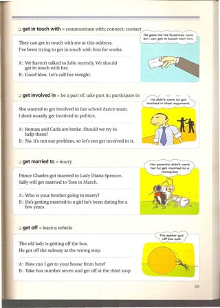 They can get in touch with me at this address.
I've been trying to get in touch with him for weeks.


A: We haven't talked to Julie recently. We should
   get in touch with her.
B: Good idea. Let's call her tonight.



                                                                           ~      '"-./

                                                                  He didn't want to get
                                                                involvedin their argument.

She wanted to get involved in her school dance team.
I don't usually get involved in politics.

A: Roman and Carla are broke. Should we try to
   help them?
B: No. It's not our problem, so let's not get involved in it.




                                                                 Her parents didn't want
                                                                 her to get married to a
                                                                        mosquito.
Prince Charles got married to Lady Diana Spencer.
Sally will get married to Tom in March.

A: Who is your brother going to marry?
B: He's getting married to a girl he's been dating for a
   few years.




                                                                       The spider got
                                                                        off the ball.
The old lady is getting off the bus.
He got off the subway at the wrong stop.


A: How can I get to your house from here?
B: Take bus number seven and get off at the third stop.
 