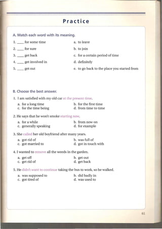 Practice




                                        b. to join
3. __   get back                        c. for a certain period of time
4. __   get involved in                 d. definitely
5. __   get out                         e. to go back to the place you started from




1. I am satisfied with myoId car at the present time.
  a. for a long time                    b. for the first time
  c. for the time being                 d. from time to time

2. He says that he won't smoke starting now.
  a. for a while                        b. from now on
  c. generally speaking                 d. for example

3. She called her old boyfriend after many years.
   a. got rid of                        b. was full of
   c. got married to                    d. got in touch with

4. I wanted to remove all the weeds in the garden.
   a. get off                           b. get out
   c. get rid of                        d. get back

5. He didn't want to continue taking the bus to work, so he walked.
   a. was supposed to                   b. did badly in
   c. got tired of                      d. was used to
 