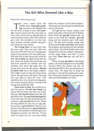The Girl Who Dressed Like a Boy


   1   T     his story comes from the
             Middle East. Generally speak-
                                                  back the necklace of the Devil Mother."
                                                  The king knew that the girl would fail and
             ing, women in the Middle East        never come back.
are not seen as equal to men. For exam-               4 She got on her  horse, Lulizar, and
ple, women cannot get the same jobs as            rode to the place where the Devil Mother
men. Once, there was an ugly girl that no         lived. When she got off, Lulizar said, "As
man wanted to marry. Also, she could not          soon as you find the necklace, get out!
get a job. She decided to cut her hair            Jump out the window and I will catch
short and put on boy's clothes. She got a         you." The girl went quietly inside. She
job caring for some sheep.                        looked around for some time. She found
    2 For a long time,    no one knew that        the necklace and jumped out the window
she was a girl. Then one day, while she           onto Lulizar. The Devil Mother saw a boy
was out in the field, she saw a young man         riding away with her necklace. She point-
lying on the ground. He was badly hurt.           ed her magic finger, and said, "I curse
She took him to her house and cared for           you, boy! From now on, you will be a
him. For a while, she didn't know who he          woman!"
was. Then she heard that the king's son               5 When the girl got back to the king's

had been attacked by robbers and was              palace, she had changed into a beautiful
missing. She knew for sure that the               woman! When the prince saw her, he
young man must be the prince. She got             immediately fell in love and asked her to
 in touch with one of the king's soldiers.        marry him. The king had to keep his
The soldier came to take the prince back          promise to the girl for getting the neck-
home. The girl went with them. The king           lace. The prince and the woman got mar-
was very glad to meet the "boy" who               ried and lived happily ever after.
saved his son. As a reward, the king gave
her a horse named Lulizar. It was fast and
strong and could also talk!
    3 From time to time, she would        go to
visit the prince. For the time being, the
prince did not know that she was a girl.
However, for the first time in her life, the
girl fell in love. She got tired of acting like
a boy. One day, she told the king that she
wanted to get married to his son. When
the king found out she was an ugly girl,
he wanted to get rid of her! However, he
did not want the prince to get involved in
his plan. He decided to send the girl on a
dangerous journey. He told her, "If you
want to marry my son, you must bring
 