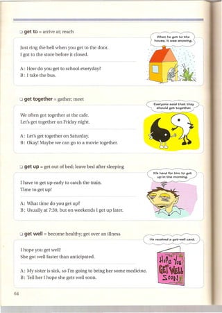 Just ring the bell when you get to the door.
I got to the store before it closed.


A: How do you get to school everyday?
B: I take the bus.




                                                                 Everyone said that they
                                                                  should get together.

We often got together at the cafe.
Let's get together on Friday night.


A: Let's get together on Saturday.
B: Okay! Maybe we can go to a movie together.




                                                                 It's hard for him to get
                                                                     up in the morning.

I have to get up early to catch the train.
Time to get up!


A: What time do you get up?
B: Usually at 7:30, but on weekends I get up later.




I hope you get well!
She got well faster than anticipated.


A: My sister is sick, so I'm going to bring her some medicine.
B: Tell her I hope she gets well soon.
 