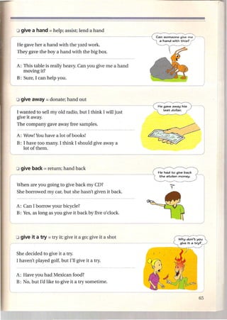 r   He gave her a hand with the yard work.
                                                                 Can someone give me
                                                                   a hand with this?



    They gave the boy a hand with the big box.


    A: This table is really heavy. Can you give me a hand
       moving it?
l   B: Sure, I can help you.




                                                                  He gave away his   --,

    I wanted to sell myoId radio, but I think I will just            last dollar.          I
    give it away.
    The company gave away free samples.

    A: Wow! You have a lot of books!
    B: I have too many. I think I should give away a

l
_      lot of them.




    When are you going to give back my CD?
    She borrowed my car, but she hasn't given it back.


    A: Can I borrow your bicycle?
    B: Yes, as long as you give it back by five

"--.-            --------------------------------
                                                     0' clock.
                                                                                           j
    She decided to give it a try.
    I haven't played golf, but I'll give it a try.


    A: Have you had Mexican food?
    B: No, but I'd like to give it a try sometime.
 