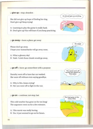 She did not give up hope of finding her dog.
        Don't give up! Keep trying!


        A: Learning to play the guitar is really hard.
        B: Don't give up! You will learn if you keep practicing.




        Please don't go away.
        I hope your stomachache    will go away soon.
                                                                            J     r£ .
        A: What a gloomy day!
        B: Yeah. I wish those clouds would go away.                j .'
                                                                   1:
                                                                       ~
                                                                            ft;

                                                                                   )}

                                                                                         __     .JI




                                                                    The camel went off
                                                                   across the desert to
                                                                        find water.
I   '   Dorothy went off to have her car washed.
        She went off without even saying goodbye.


        A: Why is Mrs. Jones crying?
        B: Her son went off to fight in the war.




        o go on = continue;   not stop; last


        This cold weather has gone on for too long!                                           --l
        The argument went on for a few minutes.


        A: This movie was really boring.                                                                  I
        B: Yes, it just seemed to go on for hours.                                                   J
                                                                                              -_   .•.-
 