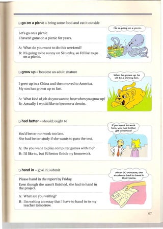 Let's go on a picnic.
       I haven't gone on a picnic for years.

       A: What do you want to do this weekend?
       B: It's going to be sunny on Saturday, so I'd like to go
          on a picnic.
L                   _




       I grew up in a China and then moved to America.
       My son has grown up so fast.


       A: What kind of job do you want to have when you grow up?
       B: Actually, I would like to become a dentist.




                                                                   If you want to work
                                                                   here. you had better
                                                                       get a haircut!
       You'd better not work too late.
       She had better study if she wants to pass the test.

       A: Do you want to play computer games with me?
       B: I'd like to, but I'd better finish my homework.




                                                                      After 60 minutes. the
                                                                     students had to hand in
                                                                            their tests.
       Please hand in the report by Friday.
       Even though she wasn't finished, she had to hand in
       the project.

       A: What are you writing?


l
--.-
.
       B: I'm writing an essay that I have to hand in to my
          teacher tomorrow .
 