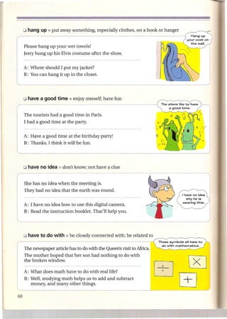 Please hang up your wet towels!
     Jerry hung up his Elvis costume after the show.


     A: Where should I put my jacket?
     B: You can hang it up in the closet.




     o have a good time = enjoy       oneself; have fun


r    The tourists had a good time in Paris.
     I had a good time at the party.



l    A: Have a good time at the birthday party!
     B: Thanks, I think it will be fun.




                                                                     ---l
r    ~;:;;;~~~di~~;~~:~;.~;~a~Sro~d                             .

I    A: I have no idea how to use this digital camera.
Ed            the instruction booklet. That'll help you.                                                 I
                                                               ______                                    J

r    The newspaper article ha-s-to-dO-Wl-·th-
                                         th-e-Q-ue-e-n's-Vl-' Afr-i-c-a.
                                                        S-it-t-o
     The mother hoped that her son had nothing to do with
                                                                           These symbols   all have to
                                                                            do with mathematics.




     the broken window.

     A: What does math have to do with real life?
     B: Well, studying math helps us to add and subtract
        money, and many other things.
 
