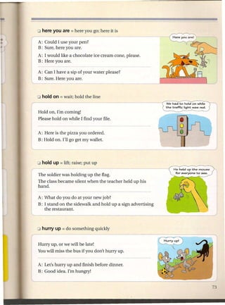 o here you are = here   you go; here it is
("                              -
     A: Could I use your pen?
     B: Sure, here you are.
     A: I would like a chocolate ice cream cone, please.
     B: Here you are.

     A: Can I have a sip of your water please?
     B: Sure. Here you are.



  o hold on = wait; hold the        line
r- - -- - -- - -                                                  We had -co hold on while
                                                                 the traffic light was red.
     Hold on, I'm coming!
     Please hold on while I find your file.


     A: Here is the pizza you ordered.
     B: Hold on. I'll go get my wallet.




                                                                      He held up the mouse
                                                                       for eve~one -co see.
     The soldier was holding up the flag.
     The class became silent when the teacher held up his
     hand.

     A: What do you do at your new job?
     B: I stand on the sidewalk and hold up a sign advertising
I'--------
        the restaurant.



     o hurry up = do   something quickly
r---                        -----
     Hurry up, or we will be late!
     You will miss the bus if you don't hurry up.


     A: Let's hurry up and finish before dinner.
     B: Good idea. I'm hungry!
 