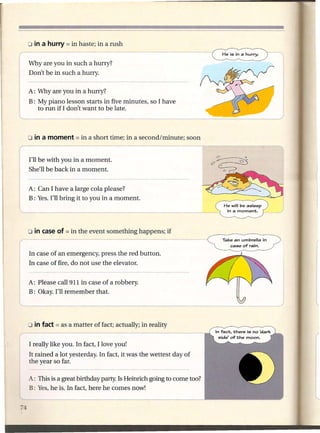 Why are you in such a hurry?
Don't be in such a hurry.

A: Why are you in a hurry?
B: My piano lesson starts in five minutes, so I have
   to run if I don't want to be late.




I'll be with you in a moment.
She'll be back in a moment.


A: Can I have a large cola please?
B: Yes. I'll bring it to you in a moment.
                                                                    He will be asleep
                                                                     in a moment.




                                                                    Take an umbrella    in
                                                                       case of rain.

In case of an emergency, press the red button.
In case of fire, do not use the elevator.


A: Please call 911 in case of a robbery.
B: Okay. I'll remember that.
                                                                         ____ J

I really like you. In fact, I love you!
It rained a lot yesterday. In fact, it was the wettest day of
the year so far.

A: This is a great birthday party. Is Heinrich going to come too?
B: Yes, he is. In fact, here he comes now!
 