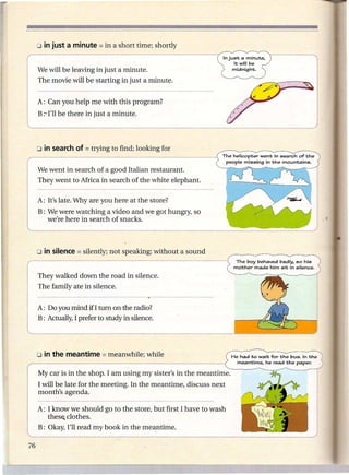In just a minute.
                                                                   it will be
We will be leaving in just a minute.                               midnight.


The movie will be starting in just a minute.


A: Can you help me with this program?
B :""' be there in just a minute.
    I'll




                                                            The helicopter       went in search   of the
                                                                 people missing    in the   mountains.

We went in search of a good Italian restaurant.
They went to Africa in search of the white elephant.

A: It's late. Why are you here at the store?
B: We were watching a video and we got hungry, so
   we're here in search of snacks.




                                                                     The boy behaved badly. so his
                                                                    mother made him sit in silence.

They walked down the road in silence.
The family ate in silence.


 A: Do you mind if I turn on the radio?
.B: Actually, I prefer to study in silence.




                                                                   He had to wait for the      bus. In the
                                                                     meantime.     he read the    paper.

My car is in the shop. I am u~ing my sister's in the meantime.
I will be late for the meeting. In the meantime, discuss next
month's agenda.

A: I know we should go to.the store, but first I have to wash
   these. clothes.
B: Okay, I'll read my book in the meantime.
 