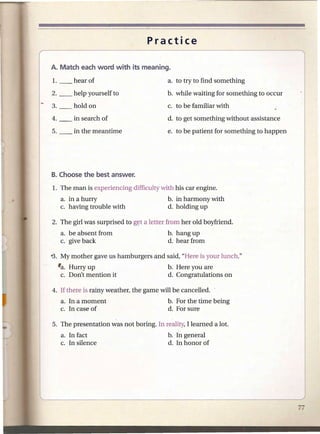 Practice



                                          a. to try to find something
                                          b. while waiting for something to occur
                                          c. to be familiar with
                                          d. to get something without assistance
                                          e. to be patient for something to happen




1. The man is experiencing difficulty with his car engine.
   a. in a hurry                          b. in harmony with
   c. having trouble with                 d. holding up

2. The girl was surprised to gyt a letter from her old boyfriend.
   a. be absent from                      b. hang up
   c. give back                           d. hear from

-3. My mother gave us hamburgers and said, "Here is your lunch."
  fa. Hurry up                            b. Here you are
   c. Don't mention it                    d. Congratulations on

4. If there is rainy weather, the game will be cancelled.
   a. In a moment                         b. For the time being
   c. In case of                          d. For sure

5. The presentation was not boring. In reality, I learned a lot.
   a. In fact                             b. In general
   c. In silence                          d. In honor of
 
