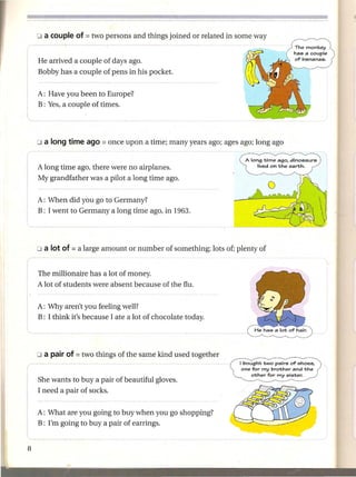 He arrived a couple of days ago.
Bobby has a couple of pens in his pocket.


A: Have you been to Europe?
B: Yes, a couple of times.




                                                            A long time ago, dinosaurs
A long time ago, there were no airplanes.                       lived on the earth.

My grandfather was a pilot a long time ago.


A: When did you go to Germany?
B: I went to Germany a long time ago, in 1963.




The millionaire has a lot of money.
A lot of students were absent because of the flu.


A: Why aren't you feeling well?
B: I think it's because I ate a lot of chocolate today.




                                                          I bought two pairs of shoes,
                                                           one for my brother and the
                                                               other for my sister.
She wants to buy a pair of beautiful gloves.
I need a pair of socks.


A: What are you going to buy when you go shopping?
B: I'm going to buy a pair of earrings.
 
