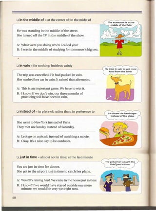 He was standing in the middle of the street.
She turned off the TV in the middle of the show.


A: What were you doing when I called you?
B: I was in the middle of studying for tomorrow's big test.




The trip was cancelled. He had packed in vain.
She washed her car in vain. It rained that afternoon.

A: This is an important game. We have to win it.
B: I know. If we don't win, our three months of
   practicing will have been in vain.




                                                                 He cho6e the hamburger
                                                                  in6tead of the pizza.


She went to New York instead of Paris.
They met on Sunday instead of Saturday.


A: Let's go on a picnic instead of watching a movie.
B: Okay. It's a nice day to be outdoors.




                                                               The policeman caught the
                                                                   thief jU6t in time.
You are just in time for dinner.
She got to the airport just in time to catch her plane.

A: Wow!It's raining hard. We came in the house just in time.
B: I know! If we would have stayed outside one more
   minute, we would be very wet right now.
 