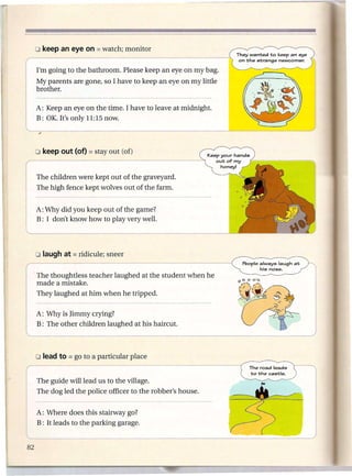 o keep an eye on    = watch;   monitor
                                                                 They wanted to keep an eye
                                                                  on the strange newcomer.

r   I'm going to the bathroom. Please keep an eye on my bag.
    My parents are gone, so I have to keep an eye on my little
    brother.

    A: Keep an eye on the time. I have to leave at midnight.
    B: OK. It's only 11:15 now.




    The children were kept out of the graveyard.
    The high fence kept wolves out of the farm.


    A: Why did you keep out of the game?
    B: I don't know how to play very well.




                                                                   People always laugh at     .......•.
                                                                                                  j
                                                                          his nose.
    , The thoughtless teacher laughed at the student when he
      made a mistake.
    They laughed at him when he tripped.

    A: Why is Jimmy crying?
    B: The other children laughed at his haircut.




                                                                     The road leads
                                                                     to the castle.
    The guide will lead us to the village.
    The dog led the police officer to the robber's house.
                                                                                                1
    A: Where does this stairway go?
    B: It leads to the parking garage.
                                                                              _JJ
 