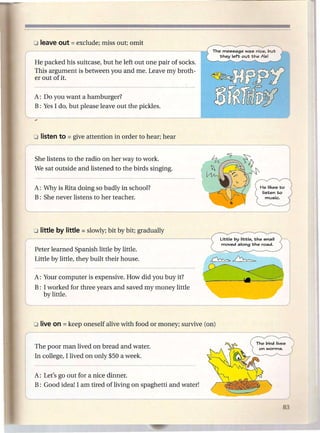 o leave out = exclude;    miss out; omit


~e       packed his suitcase, but he left out one pair of socks.
     This argument is between you and me. Leave my broth-
     er out of it.

     A: Do you want a hamburger?
     B: Yes I do, but please leave out the pickles.




i---
     She listens to the radio on her way to work.
     We sat outside and listened to the birds singing.


     A: Why is Rita doing so badly in school?
     B: She never listens to her teacher.




                                                                          Little by little. the snail
                                                                          moved along the road.
     Peter learned Spanish little by little.
     Little by little, they built their house.

     A: Your computer is expensive. How did you buy it?
     B: I worked for three years and saved my money little
        by little.



     olive on   = keep   oneself alive with food or money; survive (on)
r--
     The poor man lived on bread and water.
     In college, I lived on only $50 a week.


     A: Let's go out for a nice dinner.
     B: Good idea! I am tired of living on spaghetti and water!
 