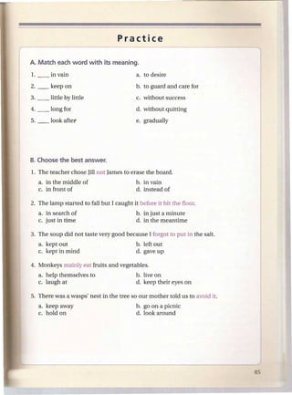 Practice




2. __   keep on                          b. to guard and care for
3. __   little by little                 c. without success
4. __   long for                         d. without quitting
                                         e. gradually




  a. in the middle of                    b. in vain
  c. in front of                         d. instead of



  a. in search of                        b. in just a minute
  c. just in time                        d. in the meantime

3. The soup did not taste very good because I forgot to put in the salt.
  a. kept out                            b. left out
  c. kept in mind                        d. gave up

4. Monkeys mainly eat fruits and vegetables.
  a. help themselves to                  b. live on
  c. laugh at                            d. keep their eyes on

5. There was a wasps' nest in the tree so our mother told us to avoid it.
   a. keep away                          b. go on a picnic
   c. hold on                            d. look around
 