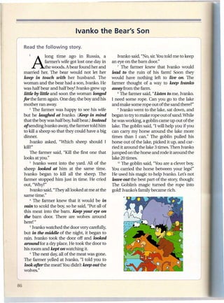 Ivanko the Bear's Son


    1   Along          time ago in Russia, a            Ivanko said, "No, sir.You told me to keep
                 farmer's wife got lost one day in   an eye on the barn door."
                 the woods. A bear found her and        7 The farmer knew that Ivanko would

  married her. The bear would not let her            lead to the ruin of his farm! Soon they
   keep in touch with her husband. The               would have nothing left to live on. The
  woman and the bear had a son, Ivanko. He           farmer thought of a way to keep Ivanko
  was half bear and half boy! Ivanko grew up         away from the farm.
   little by little and soon the woman longed           8 The farmer said, "Listen to me, Ivanko.

  forthe farm again. One day, the boy and his        I need some rope. Can you go to the lake
  mother ran away.                                   and make some rope out of the sand there?"
       2 The farmer was happy to see his wife           9 Ivanko went to the lake, sat down, and

  but he laughed at Ivanko. (Keep in mind            began to try to make rope out of sand. While
  that the boy was halfboy; half bear.) Instead      he was working, a goblin came up out of the
   of sending Ivanko away, the farmer told him       lake. The goblin said, "I will help you if you
  to kill a sheep so that they could have a big      can carry my horse around the lake more
   dinner.                                           times than I can." The goblin pulled his
       Ivanko asked, "Which sheep should I           horse out of the lake, picked it up, and car-
  kill?"                                             ried it around the lake 3 times. Then Ivanko
       The farmer said, "Kill the first one that     jumped on the horse and rode it around the
  looks at you."                                     lake 20 times.
       3 Ivanko went into the yard. All of the           10 The goblin said, "You are a clever boy.

   sheep looked at him at the same time.             You carried the horse between your legs!"
, Ivanko began to kill all the sheep. The            He used his magic to help Ivanko. Let's not
   farmer stopped him just in time. He cried         leave out the best part of the story, though:
   out, "Nhy?"                                      The Goblin's magic turned the rope into
       Ivanko said, "They all looked at me at the    gold! Ivanko's family became rich.
   same time."
       4 The farmer knew that it would be in

   vain to scold the boy, so he said, "Put all of
   this meat into the barn. Keep your eye on
   the barn door. There are wolves around
   here! "
       5 Ivanko watched the door very carefully,

   but in the middle of the night, it began to
   rain. Ivanko took the door off and looked
   around for a dry place. He took the door to
   his room and kept on watching it.
       6 The next day, all of the meat was gone.

   The farmer yelled at Ivanko, "I told you to
   look after the meat! You didn't keep out the
   wolves."
 