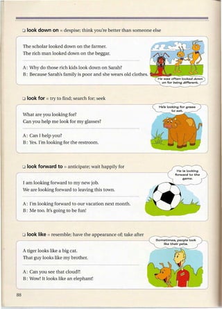 The scholar looked down on the farmer.
The rich man looked down on the beggar.


A: Why do those rich kids look down on Sarah?
B: Because Sarah's family is poor and she wears old clothes.




What are you looking for?
Can you help me look for my glasses?


A: Can I help you?
B: Yes. I'm looking for the restroom.




I am looking forward to my new job.
We are looking forward to leaving this town.


A: I'm looking forward to our vacation next month.
B: Me too. It's going to be fun!




                                                               Sometimes. people look
                                                                   like their pets.

A tiger looks like a big cat.
That guy looks like my brother.


A: Can you see that cloud?!
B: Wow! It looks like an elephant!
 