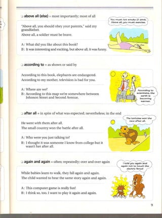 You must not smoke or drink.
                                                                   Above all, you must exercise.

'ibove all, you should obey your parents," said my
grandfather.
Above all, a soldier must be brave.

A: What did you like about this book?
B: It was interesting and exciting, but above all, it was funny.




According to this book, elephants are endangered.                  o
According to my mother, television is bad for you.

A: Where are we?
B: According to this map we're somewhere between
   Johnson Street and Second Avenue.




He went with them after all.
The small country won the battle after all.

A: Who were you just talking to?
B: I thought it was someone I know from college but it
   wasn't her after all.




                                                                             I told you again and
                                                                           again not to touch the
                                                                                  electric fence!

While babies learn to walk, they fall again and again.
The child wanted to hear the same story again and again.


A: This computer game is really fun!
B: I think so, too. I want to play it again and again.
 